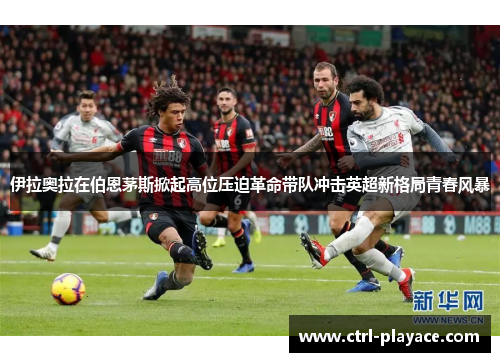 伊拉奥拉在伯恩茅斯掀起高位压迫革命带队冲击英超新格局青春风暴 伊拉奥拉在伯恩茅斯掀起高位压迫革命带队冲击英超新格局青春风暴
