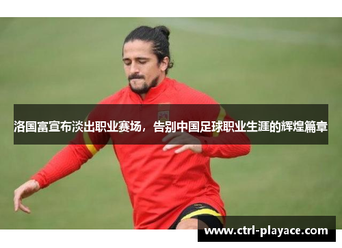 洛国富宣布淡出职业赛场,告别中国足球职业生涯的辉煌篇章 洛国富宣布淡出职业赛场,告别中国足球职业生涯的辉煌篇章