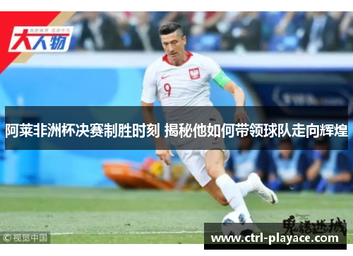 阿莱非洲杯决赛制胜时刻 揭秘他如何带领球队走向辉煌 阿莱非洲杯决赛制胜时刻 揭秘他如何带领球队走向辉煌