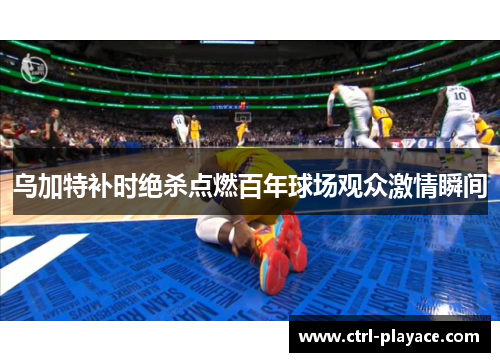 乌加特补时绝杀点燃百年球场观众激情瞬间 乌加特补时绝杀点燃百年球场观众激情瞬间