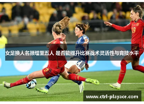 女足换人名额增至五人 是否能提升比赛战术灵活性与竞技水平 女足换人名额增至五人 是否能提升比赛战术灵活性与竞技水平